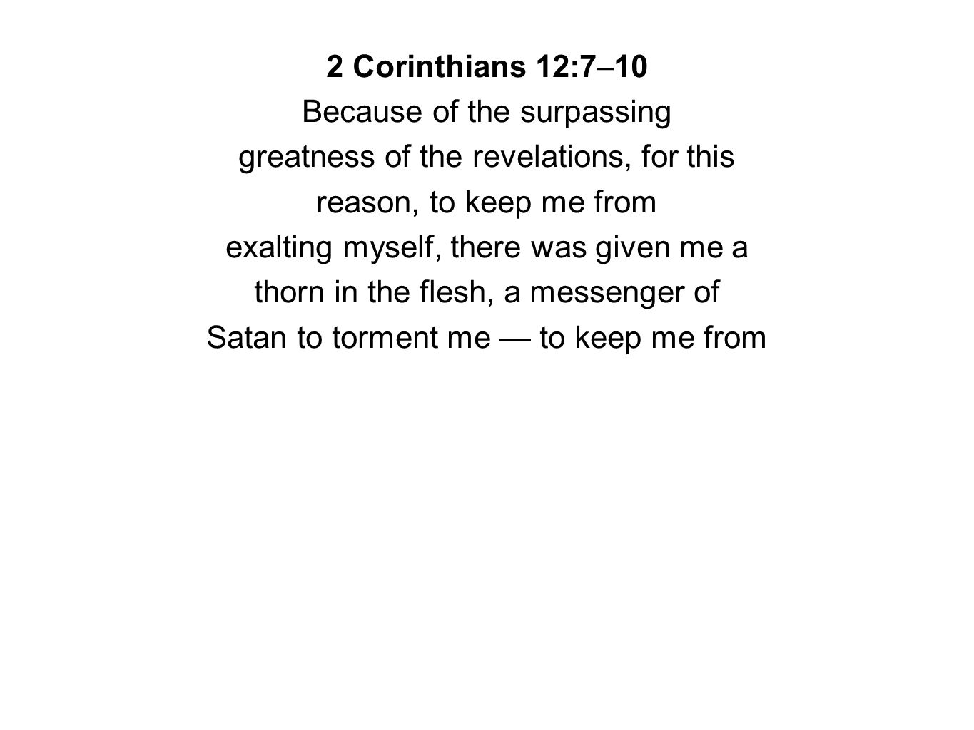 2 Corinthians 12:7–10 Because of the surpassing greatness of the revelations, for this reason, to keep me from exalting myself, there was given me a thorn in the flesh, a messenger of Satan to torment me — to keep me from