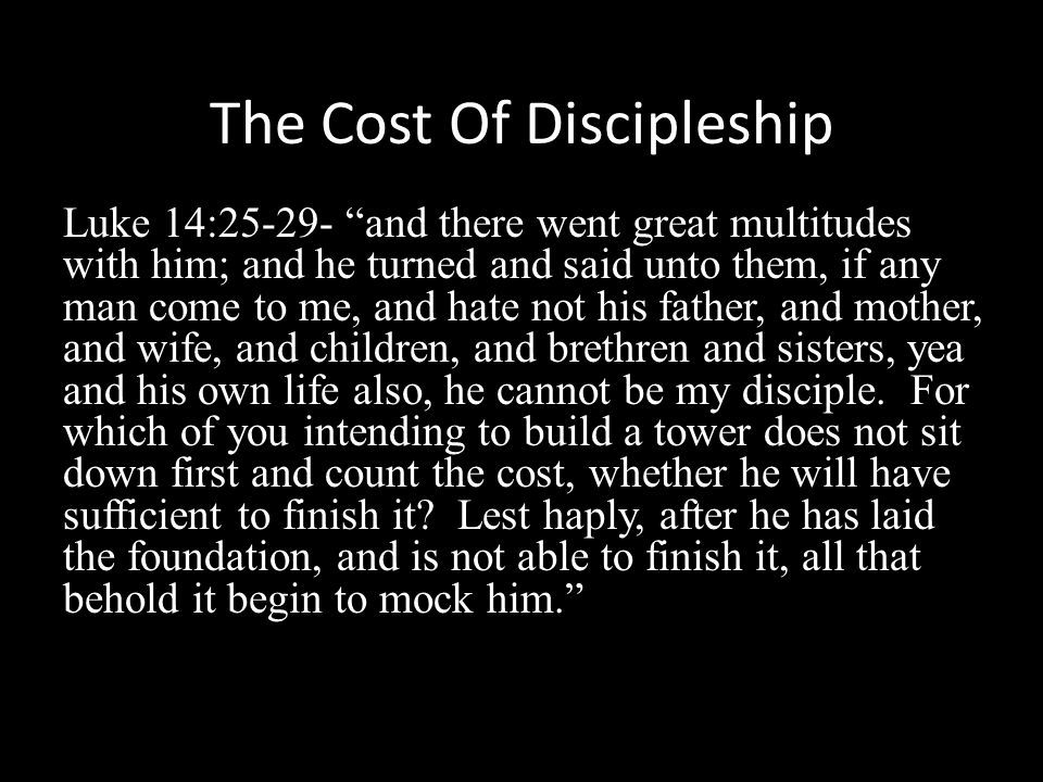 The Cost Of Discipleship Luke 14: and there went great multitudes with him; and he turned and said unto them, if any man come to me, and hate not his father, and mother, and wife, and children, and brethren and sisters, yea and his own life also, he cannot be my disciple.