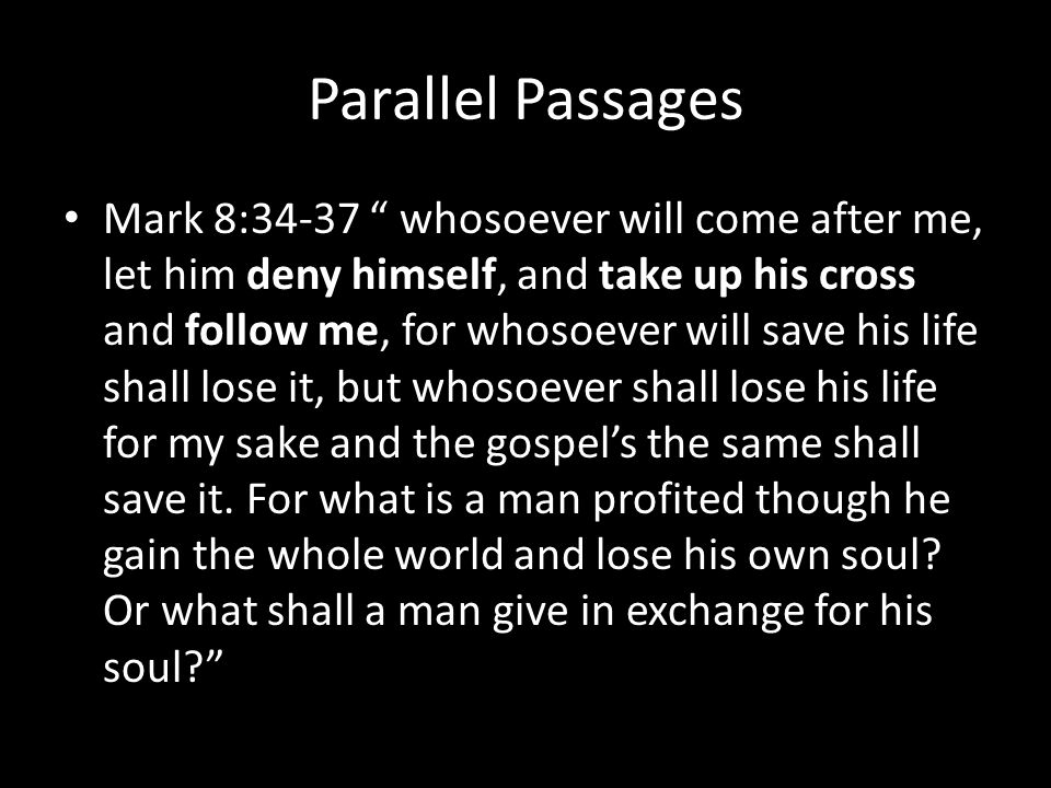Parallel Passages Mark 8:34-37 whosoever will come after me, let him deny himself, and take up his cross and follow me, for whosoever will save his life shall lose it, but whosoever shall lose his life for my sake and the gospel’s the same shall save it.