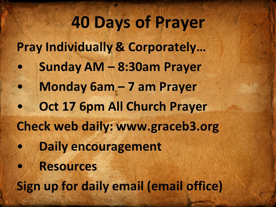 40 Days of Prayer Pray Individually & Corporately… Sunday AM – 8:30am Prayer Monday 6am – 7 am Prayer Oct 17 6pm All Church Prayer Check web daily:   Daily encouragement Resources Sign up for daily  ( office)