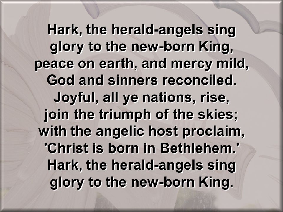 Hark, the herald-angels sing glory to the new-born King, peace on earth, and mercy mild, God and sinners reconciled.