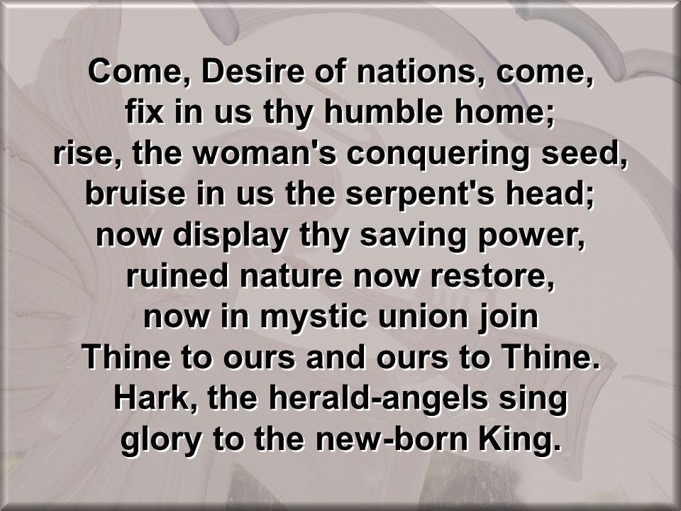 Come, Desire of nations, come, fix in us thy humble home; rise, the woman s conquering seed, bruise in us the serpent s head; now display thy saving power, ruined nature now restore, now in mystic union join Thine to ours and ours to Thine.