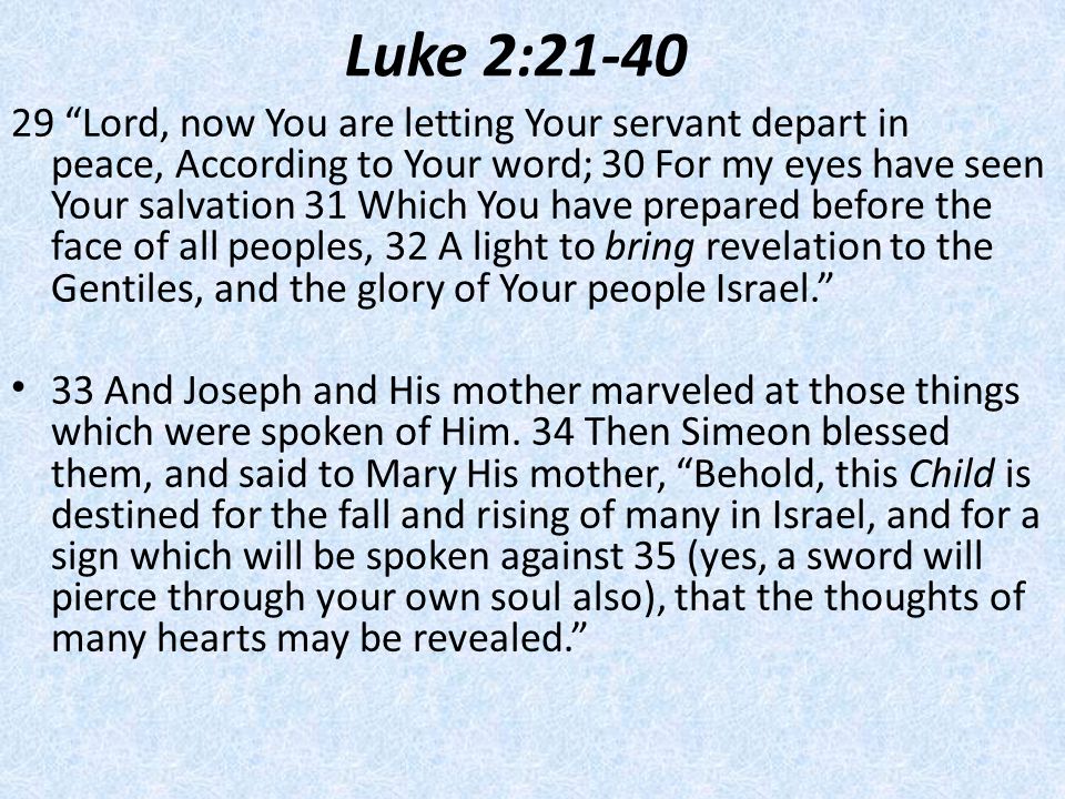 Luke 2: ​​ Lord, now You are letting Your servant depart in peace, ​​According to Your word; 30 ​​For my eyes have seen Your salvation 31 ​​Which You have prepared before the face of all peoples, 32 ​​A light to bring revelation to the Gentiles, and the glory of Your people Israel. 33 And Joseph and His mother marveled at those things which were spoken of Him.