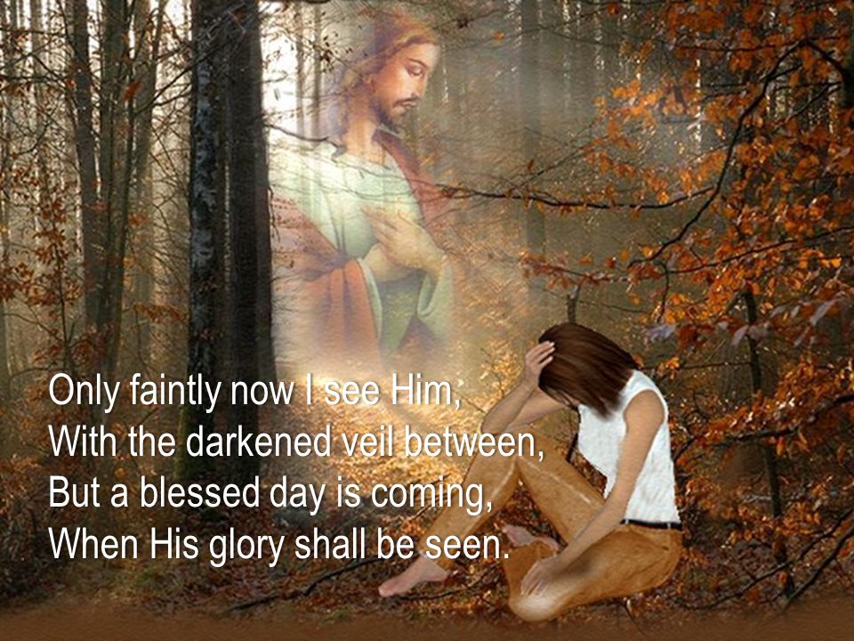 Only faintly now I see Him, With the darkened veil between, But a blessed day is coming, When His glory shall be seen.