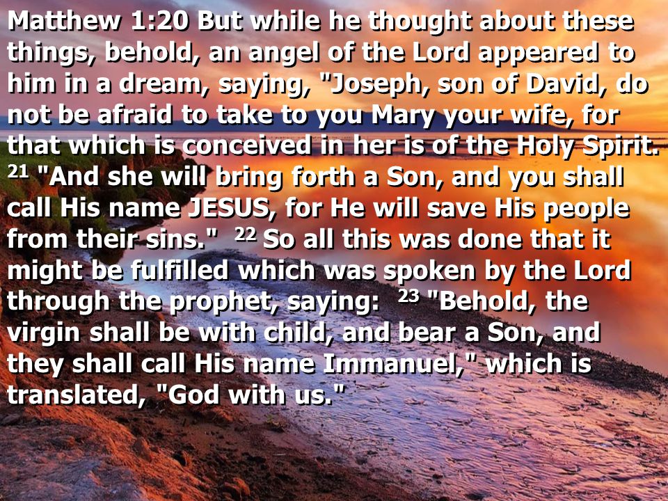 Matthew 1:20 But while he thought about these things, behold, an angel of the Lord appeared to him in a dream, saying, Joseph, son of David, do not be afraid to take to you Mary your wife, for that which is conceived in her is of the Holy Spirit.