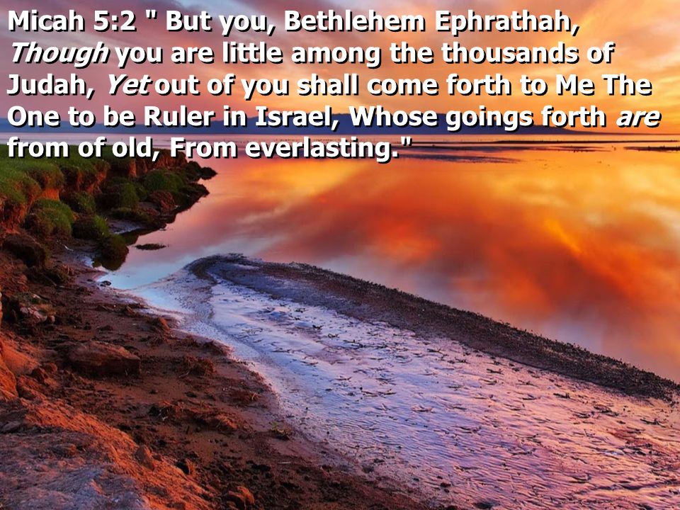 Micah 5:2 But you, Bethlehem Ephrathah, Though you are little among the thousands of Judah, Yet out of you shall come forth to Me The One to be Ruler in Israel, Whose goings forth are from of old, From everlasting.