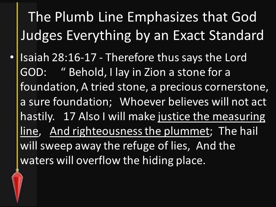 The Plumb Line Emphasizes that God Judges Everything by an Exact Standard Isaiah 28: Therefore thus says the Lord GOD: Behold, I lay in Zion a stone for a foundation, A tried stone, a precious cornerstone, a sure foundation; Whoever believes will not act hastily.