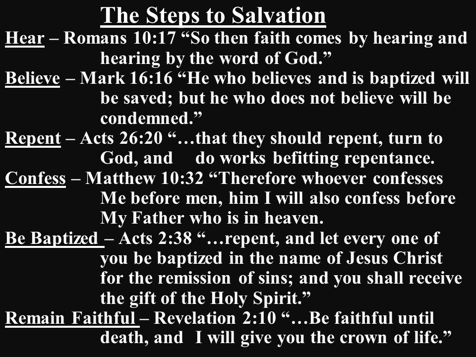 The Steps to Salvation Hear – Romans 10:17 So then faith comes by hearing and hearing by the word of God. Believe – Mark 16:16 He who believes and is baptized will be saved; but he who does not believe will be condemned. Repent – Acts 26:20 …that they should repent, turn to God, and do works befitting repentance.