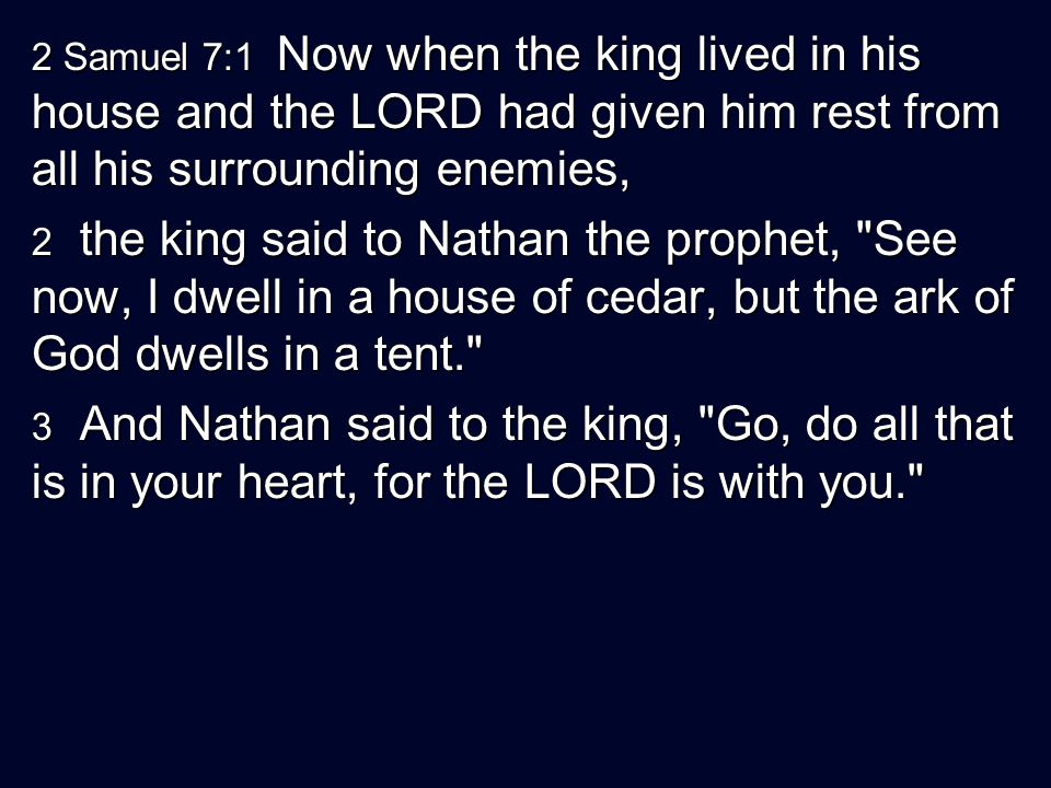 2 Samuel 7:1 Now when the king lived in his house and the LORD had given him rest from all his surrounding enemies, 2 the king said to Nathan the prophet, See now, I dwell in a house of cedar, but the ark of God dwells in a tent. 3 And Nathan said to the king, Go, do all that is in your heart, for the LORD is with you.