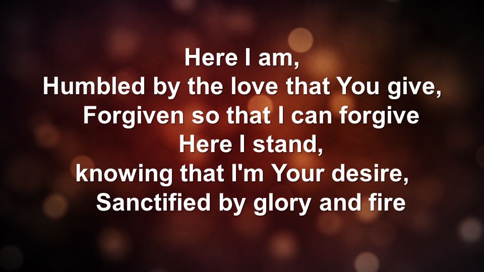 Here I am, Humbled by the love that You give, Forgiven so that I can forgive Here I stand, knowing that I m Your desire, Sanctified by glory and fire