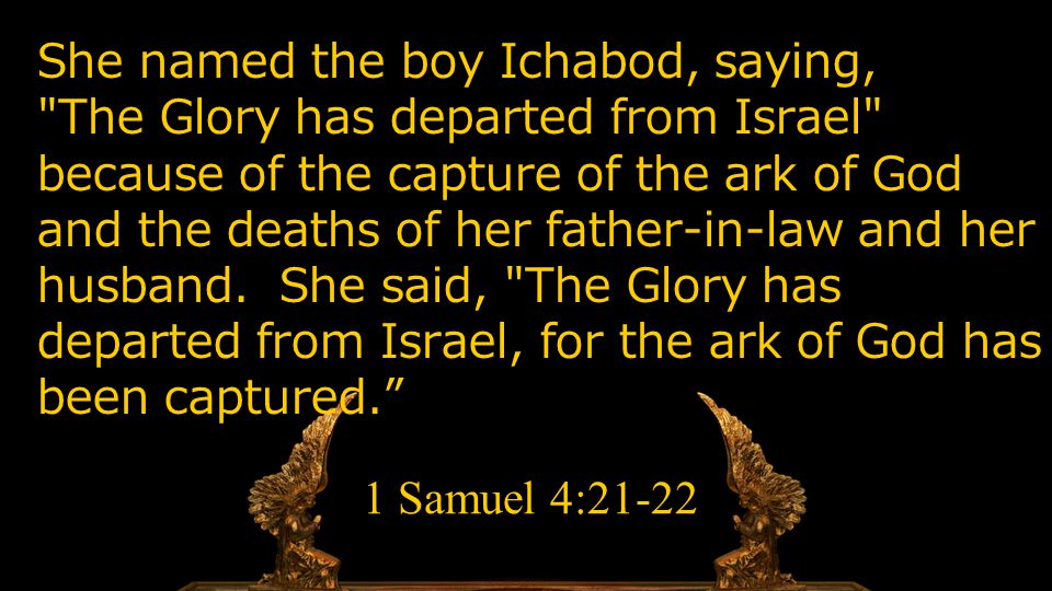 She named the boy Ichabod, saying, The Glory has departed from Israel because of the capture of the ark of God and the deaths of her father-in-law and her husband.