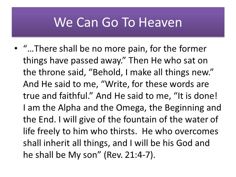 We Can Go To Heaven …There shall be no more pain, for the former things have passed away. Then He who sat on the throne said, Behold, I make all things new. And He said to me, Write, for these words are true and faithful. And He said to me, It is done.