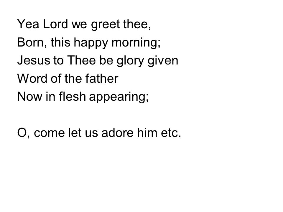 Yea Lord we greet thee, Born, this happy morning; Jesus to Thee be glory given Word of the father Now in flesh appearing; O, come let us adore him etc.