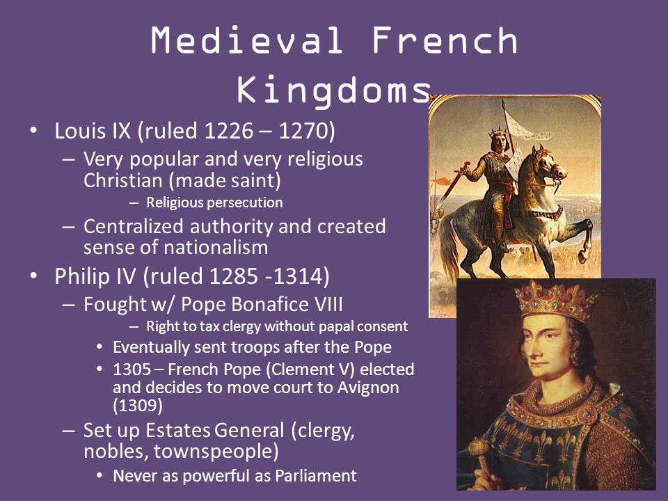 Medieval French Kingdoms Louis IX (ruled 1226 – 1270) – Very popular and very religious Christian (made saint) – Religious persecution – Centralized authority and created sense of nationalism Philip IV (ruled ) – Fought w/ Pope Bonafice VIII – Right to tax clergy without papal consent Eventually sent troops after the Pope 1305 – French Pope (Clement V) elected and decides to move court to Avignon (1309) – Set up Estates General (clergy, nobles, townspeople) Never as powerful as Parliament