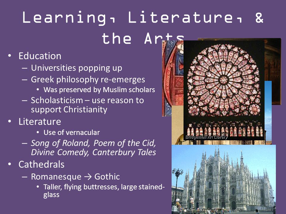Education – Universities popping up – Greek philosophy re-emerges Was preserved by Muslim scholars – Scholasticism – use reason to support Christianity Literature Use of vernacular – Song of Roland, Poem of the Cid, Divine Comedy, Canterbury Tales Cathedrals – Romanesque → Gothic Taller, flying buttresses, large stained- glass