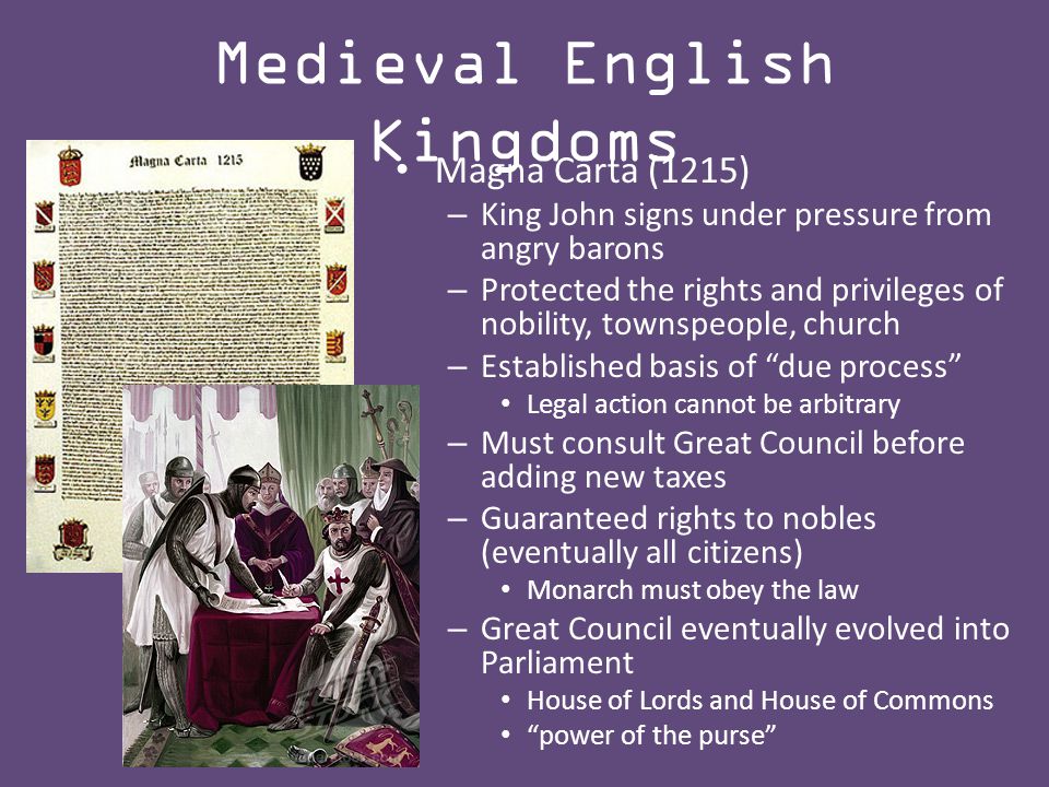 Medieval English Kingdoms Magna Carta (1215) – King John signs under pressure from angry barons – Protected the rights and privileges of nobility, townspeople, church – Established basis of due process Legal action cannot be arbitrary – Must consult Great Council before adding new taxes – Guaranteed rights to nobles (eventually all citizens) Monarch must obey the law – Great Council eventually evolved into Parliament House of Lords and House of Commons power of the purse
