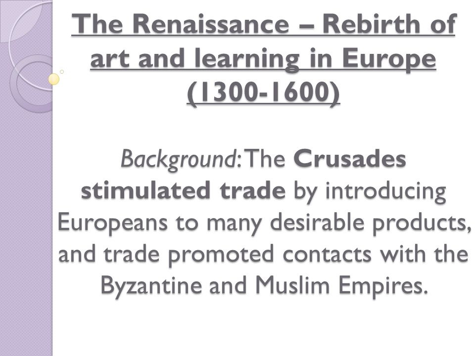 The Renaissance – Rebirth of art and learning in Europe ( ) Background: The Crusades stimulated trade by introducing Europeans to many desirable products, and trade promoted contacts with the Byzantine and Muslim Empires.