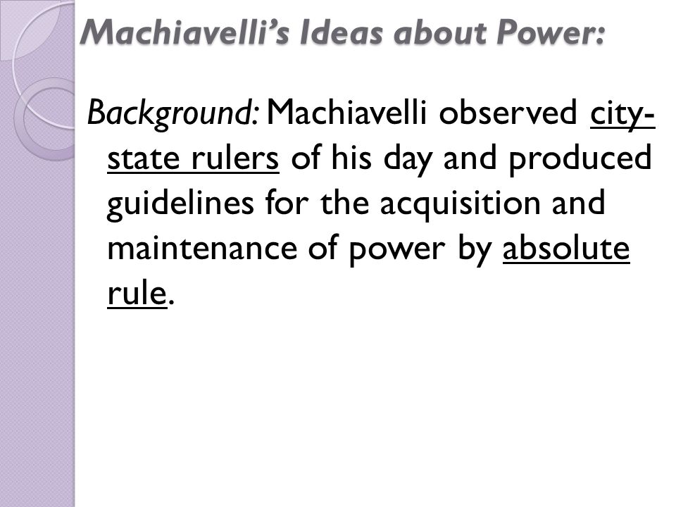 Machiavelli’s Ideas about Power: Background: Machiavelli observed city- state rulers of his day and produced guidelines for the acquisition and maintenance of power by absolute rule.