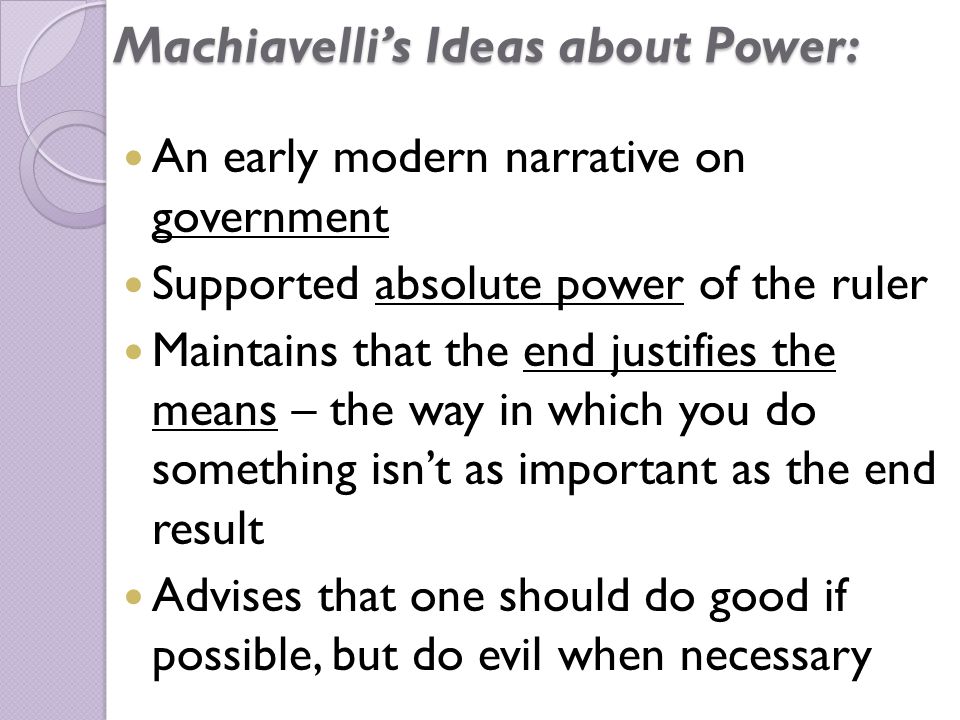 Machiavelli’s Ideas about Power: An early modern narrative on government Supported absolute power of the ruler Maintains that the end justifies the means – the way in which you do something isn’t as important as the end result Advises that one should do good if possible, but do evil when necessary