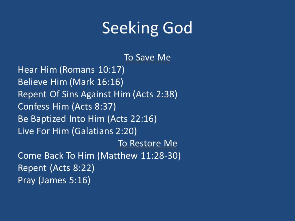 Seeking God To Save Me Hear Him (Romans 10:17) Believe Him (Mark 16:16) Repent Of Sins Against Him (Acts 2:38) Confess Him (Acts 8:37) Be Baptized Into Him (Acts 22:16) Live For Him (Galatians 2:20) To Restore Me Come Back To Him (Matthew 11:28-30) Repent (Acts 8:22) Pray (James 5:16)