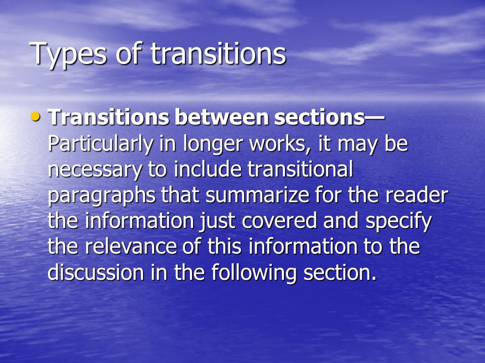 Types of transitions Transitions between sections— Particularly in longer works, it may be necessary to include transitional paragraphs that summarize for the reader the information just covered and specify the relevance of this information to the discussion in the following section.