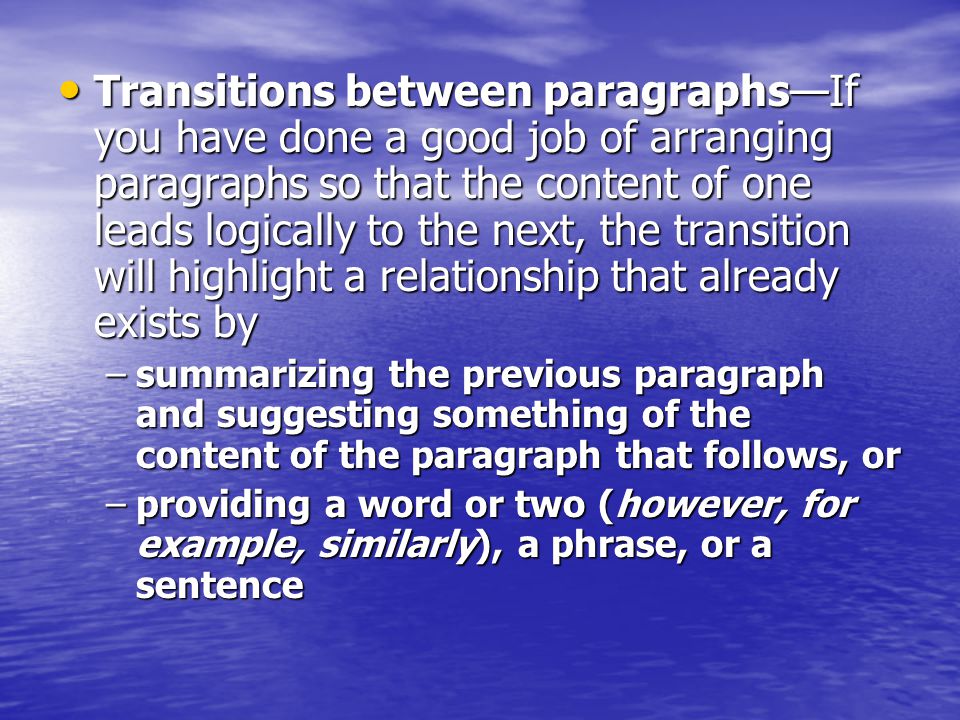 Transitions between paragraphs—If you have done a good job of arranging paragraphs so that the content of one leads logically to the next, the transition will highlight a relationship that already exists by Transitions between paragraphs—If you have done a good job of arranging paragraphs so that the content of one leads logically to the next, the transition will highlight a relationship that already exists by –summarizing the previous paragraph and suggesting something of the content of the paragraph that follows, or –providing a word or two (however, for example, similarly), a phrase, or a sentence