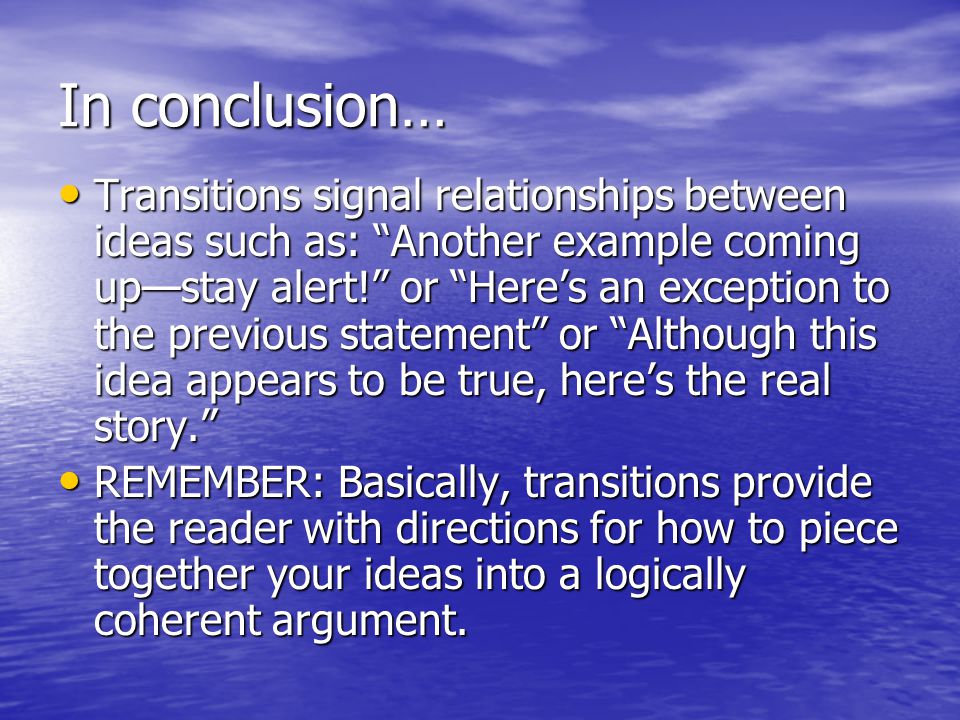 In conclusion… Transitions signal relationships between ideas such as: Another example coming up—stay alert! or Here’s an exception to the previous statement or Although this idea appears to be true, here’s the real story. Transitions signal relationships between ideas such as: Another example coming up—stay alert! or Here’s an exception to the previous statement or Although this idea appears to be true, here’s the real story. REMEMBER: Basically, transitions provide the reader with directions for how to piece together your ideas into a logically coherent argument.