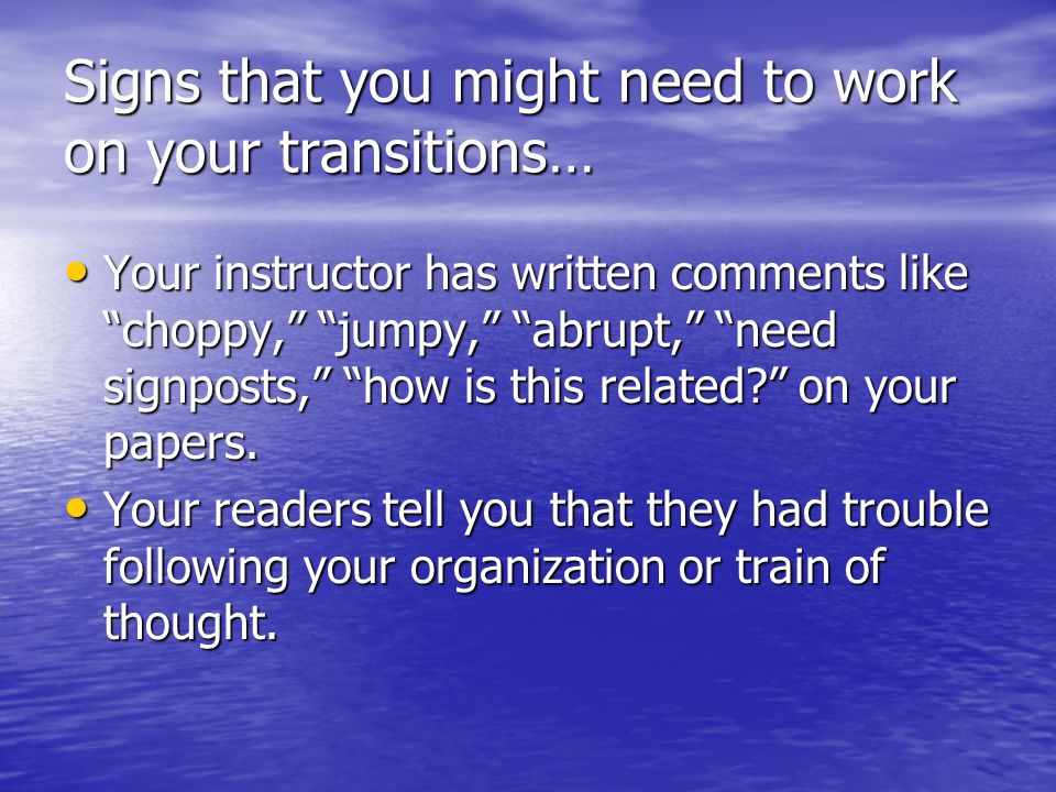 Signs that you might need to work on your transitions… Your instructor has written comments like choppy, jumpy, abrupt, need signposts, how is this related on your papers.