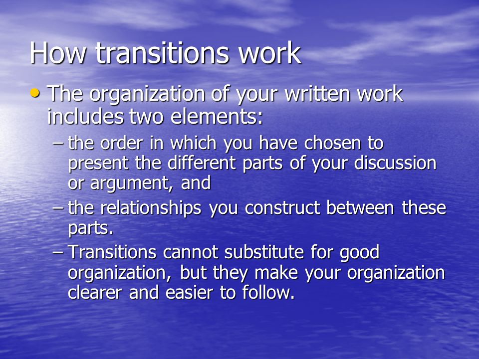 How transitions work The organization of your written work includes two elements: The organization of your written work includes two elements: –the order in which you have chosen to present the different parts of your discussion or argument, and –the relationships you construct between these parts.