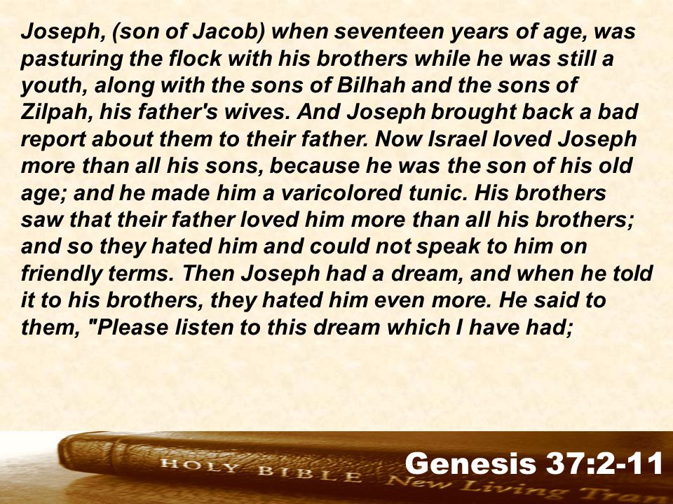 Genesis 32:1-2 Joseph, (son of Jacob) when seventeen years of age, was pasturing the flock with his brothers while he was still a youth, along with the sons of Bilhah and the sons of Zilpah, his father s wives.