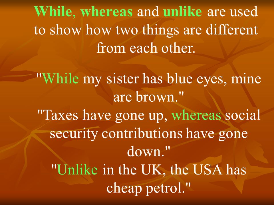 While my sister has blue eyes, mine are brown. Taxes have gone up, whereas social security contributions have gone down. Unlike in the UK, the USA has cheap petrol. While, whereas and unlike are used to show how two things are different from each other.