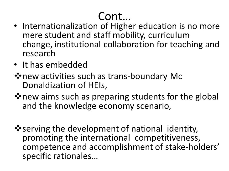 Cont… Internationalization of Higher education is no more mere student and staff mobility, curriculum change, institutional collaboration for teaching and research It has embedded  new activities such as trans-boundary Mc Donaldization of HEIs,  new aims such as preparing students for the global and the knowledge economy scenario,  serving the development of national identity, promoting the international competitiveness, competence and accomplishment of stake-holders’ specific rationales…