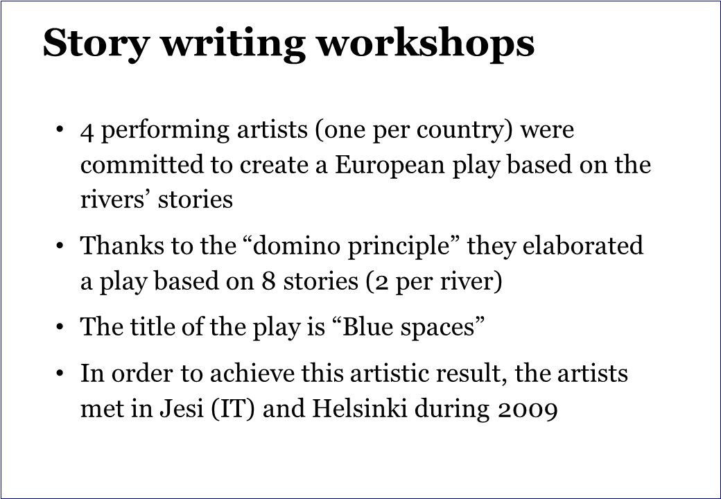 Story writing workshops 4 performing artists (one per country) were committed to create a European play based on the rivers’ stories Thanks to the domino principle they elaborated a play based on 8 stories (2 per river) The title of the play is Blue spaces In order to achieve this artistic result, the artists met in Jesi (IT) and Helsinki during 2009