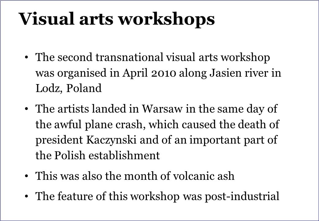 Visual arts workshops The second transnational visual arts workshop was organised in April 2010 along Jasien river in Lodz, Poland The artists landed in Warsaw in the same day of the awful plane crash, which caused the death of president Kaczynski and of an important part of the Polish establishment This was also the month of volcanic ash The feature of this workshop was post-industrial