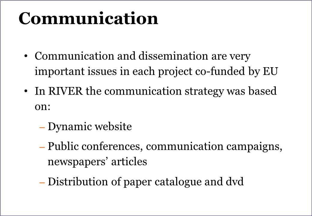 Communication Communication and dissemination are very important issues in each project co-funded by EU In RIVER the communication strategy was based on: – Dynamic website – Public conferences, communication campaigns, newspapers’ articles – Distribution of paper catalogue and dvd