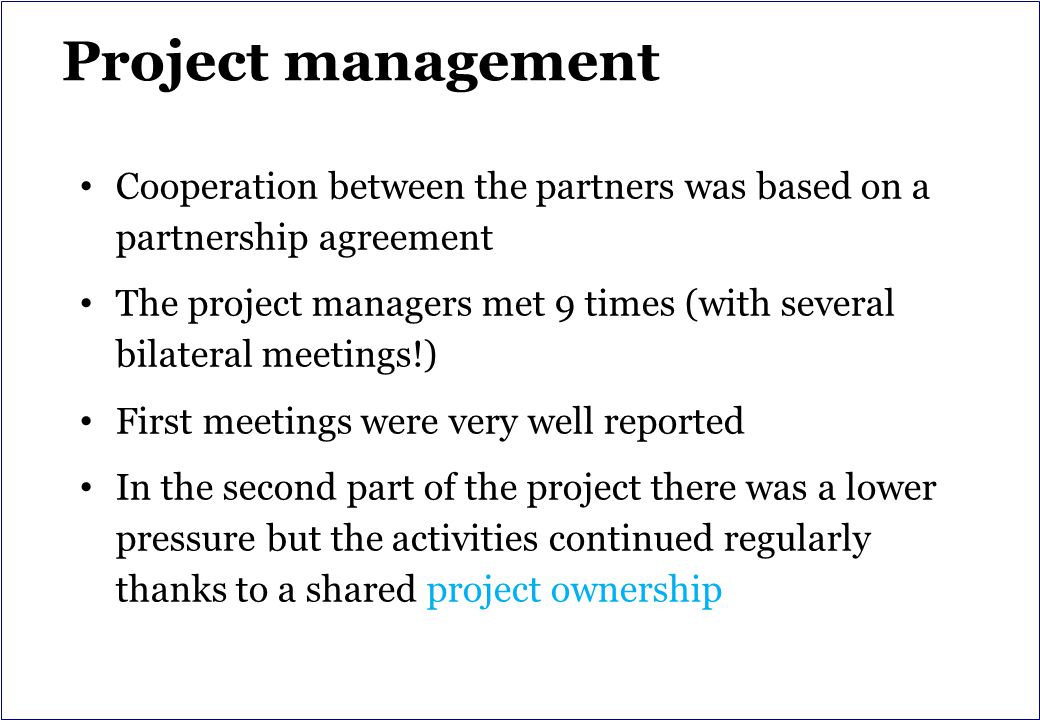 Project management Cooperation between the partners was based on a partnership agreement The project managers met 9 times (with several bilateral meetings!) First meetings were very well reported In the second part of the project there was a lower pressure but the activities continued regularly thanks to a shared project ownership