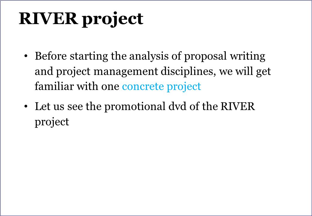 RIVER project Before starting the analysis of proposal writing and project management disciplines, we will get familiar with one concrete project Let us see the promotional dvd of the RIVER project