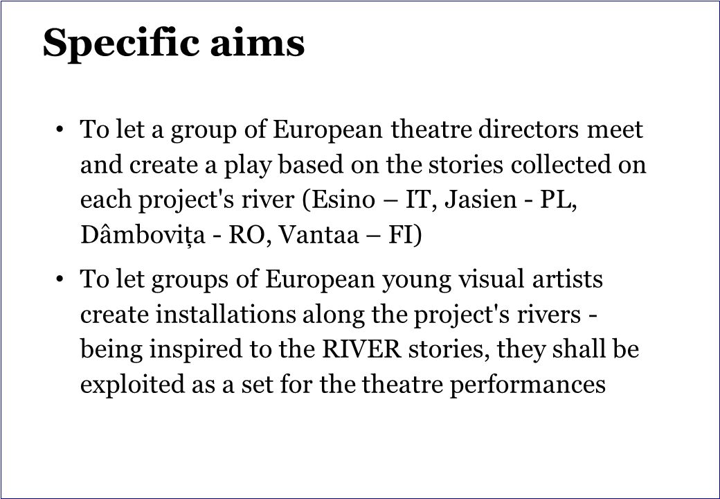 Specific aims To let a group of European theatre directors meet and create a play based on the stories collected on each project s river (Esino – IT, Jasien - PL, Dâmboviţa - RO, Vantaa – FI) To let groups of European young visual artists create installations along the project s rivers - being inspired to the RIVER stories, they shall be exploited as a set for the theatre performances