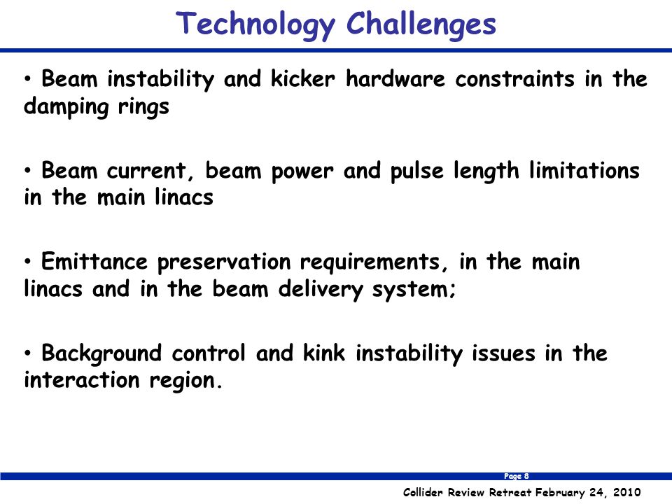 Page 8 Collider Review Retreat February 24, 2010 Technology Challenges Beam instability and kicker hardware constraints in the damping rings Beam current, beam power and pulse length limitations in the main linacs Emittance preservation requirements, in the main linacs and in the beam delivery system; Background control and kink instability issues in the interaction region.