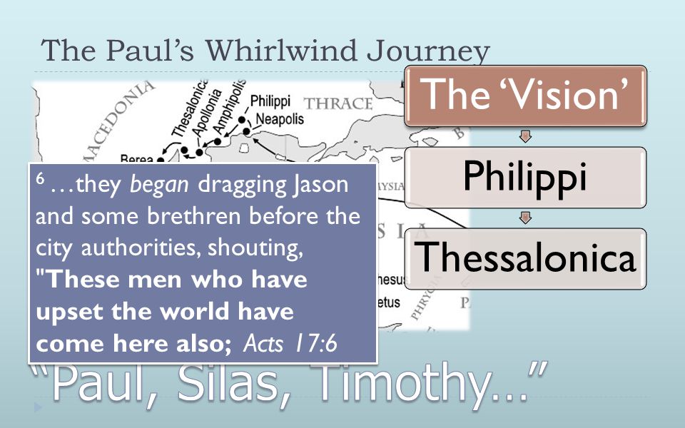 The Paul’s Whirlwind Journey The ‘Vision’ PhilippiThessalonicaCorinth 6 …they began dragging Jason and some brethren before the city authorities, shouting, These men who have upset the world have come here also; Acts 17:6