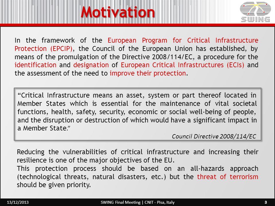 Motivation 3SWING Final Meeting | CNIT - Pisa, Italy13/12/2013 In the framework of the European Program for Critical Infrastructure Protection (EPCIP), the Council of the European Union has established, by means of the promulgation of the Directive 2008/114/EC, a procedure for the identification and designation of European Critical Infrastructures (ECIs) and the assessment of the need to improve their protection.