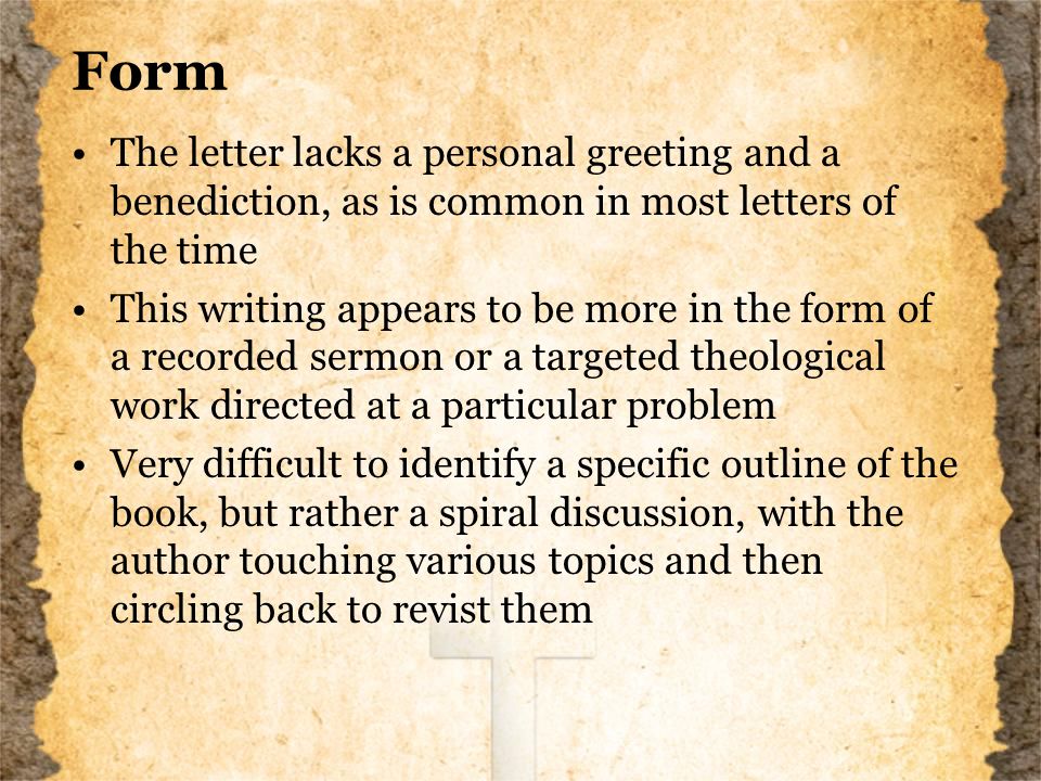 Form The letter lacks a personal greeting and a benediction, as is common in most letters of the time This writing appears to be more in the form of a recorded sermon or a targeted theological work directed at a particular problem Very difficult to identify a specific outline of the book, but rather a spiral discussion, with the author touching various topics and then circling back to revist them
