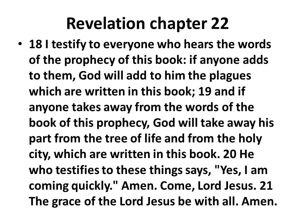 Revelation chapter I testify to everyone who hears the words of the prophecy of this book: if anyone adds to them, God will add to him the plagues which are written in this book; 19 and if anyone takes away from the words of the book of this prophecy, God will take away his part from the tree of life and from the holy city, which are written in this book.