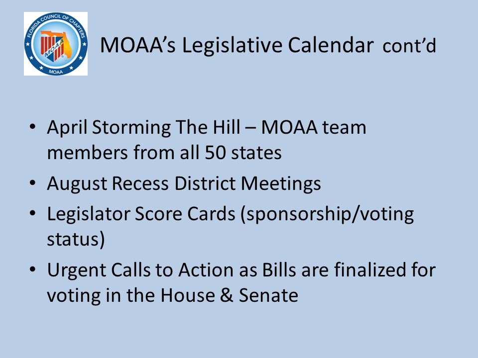 M MOAA’s Legislative Calendar cont’d April Storming The Hill – MOAA team members from all 50 states August Recess District Meetings Legislator Score Cards (sponsorship/voting status) Urgent Calls to Action as Bills are finalized for voting in the House & Senate