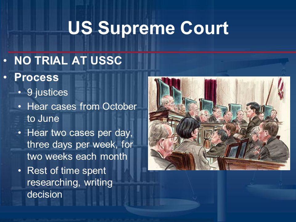 US Supreme Court NO TRIAL AT USSC Process 9 justices Hear cases from October to June Hear two cases per day, three days per week, for two weeks each month Rest of time spent researching, writing decision
