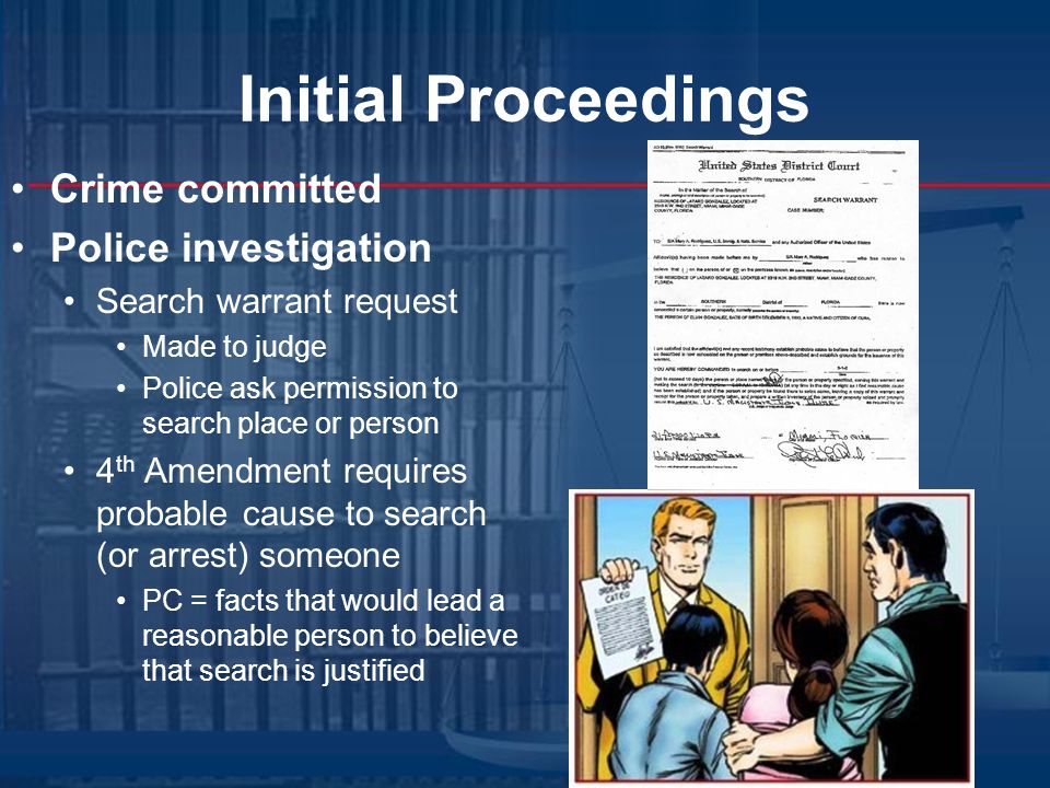 Initial Proceedings Crime committed Police investigation Search warrant request Made to judge Police ask permission to search place or person 4 th Amendment requires probable cause to search (or arrest) someone PC = facts that would lead a reasonable person to believe that search is justified