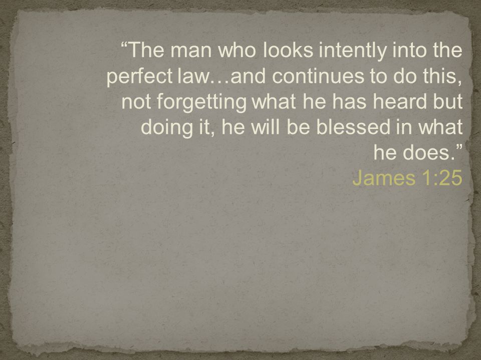 The man who looks intently into the perfect law…and continues to do this, not forgetting what he has heard but doing it, he will be blessed in what he does. James 1:25