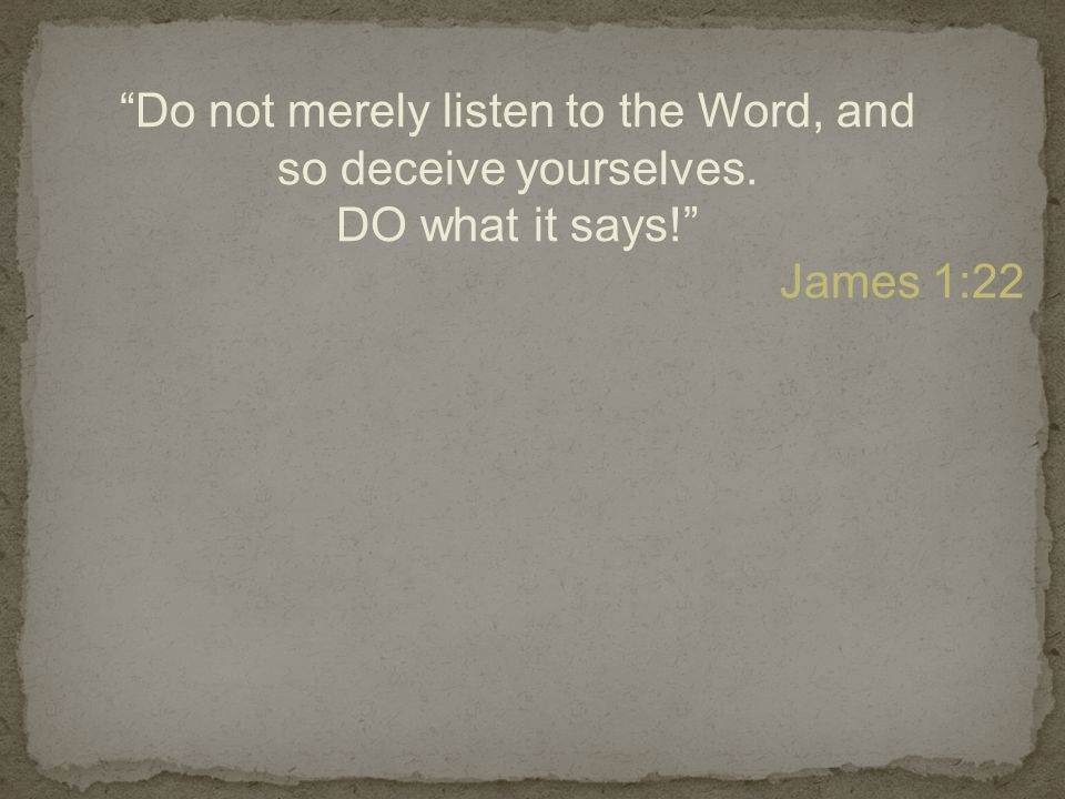Do not merely listen to the Word, and so deceive yourselves. DO what it says! James 1:22