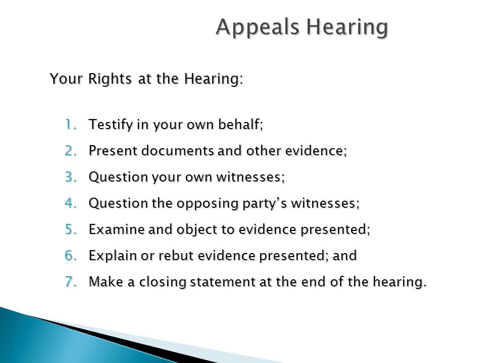 Appeals Hearing Your Rights at the Hearing: 1.Testify in your own behalf; 2.Present documents and other evidence; 3.Question your own witnesses; 4.Question the opposing party’s witnesses; 5.Examine and object to evidence presented; 6.Explain or rebut evidence presented; and 7.Make a closing statement at the end of the hearing.
