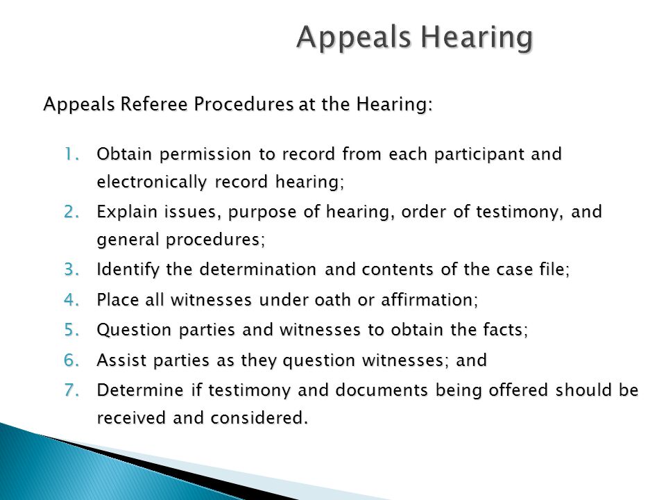 Appeals Hearing Appeals Referee Procedures at the Hearing: 1.Obtain permission to record from each participant and electronically record hearing; 2.Explain issues, purpose of hearing, order of testimony, and general procedures; 3.Identify the determination and contents of the case file; 4.Place all witnesses under oath or affirmation; 5.Question parties and witnesses to obtain the facts; 6.Assist parties as they question witnesses; and 7.Determine if testimony and documents being offered should be received and considered.